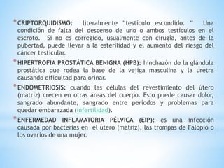 *CRIPTORQUIDISMO: literalmente “testículo escondido. “ Una
condición de falta del descenso de uno o ambos testículos en el
escroto. Si no es corregido, usualmente con cirugía, antes de la
pubertad, puede llevar a la esterilidad y el aumento del riesgo del
cáncer testicular.
*HIPERTROFIA PROSTÁTICA BENIGNA (HPB): hinchazón de la glándula
prostática que rodea la base de la vejiga masculina y la uretra
causando dificultad para orinar.
*ENDOMETRIOSIS: cuando las células del revestimiento del útero
(matriz) crecen en otras áreas del cuerpo. Esto puede causar dolor,
sangrado abundante, sangrado entre periodos y problemas para
quedar embarazada (infertilidad).
*ENFERMEDAD INFLAMATORIA PÉLVICA (EIP): es una infección
causada por bacterias en el útero (matriz), las trompas de Falopio o
los ovarios de una mujer.
 