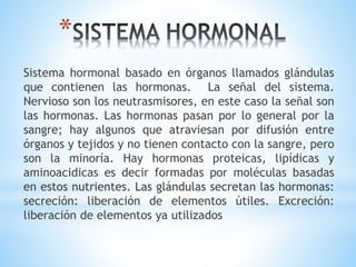 *
Sistema hormonal basado en órganos llamados glándulas
que contienen las hormonas. La señal del sistema.
Nervioso son los neutrasmisores, en este caso la señal son
las hormonas. Las hormonas pasan por lo general por la
sangre; hay algunos que atraviesan por difusión entre
órganos y tejidos y no tienen contacto con la sangre, pero
son la minoría. Hay hormonas proteicas, lipídicas y
aminoacidicas es decir formadas por moléculas basadas
en estos nutrientes. Las glándulas secretan las hormonas:
secreción: liberación de elementos útiles. Excreción:
liberación de elementos ya utilizados
 