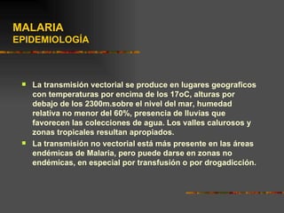 MALARIA
EPIDEMIOLOGÍA



    La transmisión vectorial se produce en lugares geograficos
     con temperaturas por encima de los 17oC, alturas por
     debajo de los 2300m.sobre el nivel del mar, humedad
     relativa no menor del 60%, presencia de lluvias que
     favorecen las colecciones de agua. Los valles calurosos y
     zonas tropicales resultan apropiados.
    La transmisión no vectorial está más presente en las áreas
     endémicas de Malaria, pero puede darse en zonas no
     endémicas, en especial por transfusión o por drogadicción.
 
