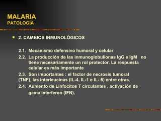 MALARIA
PATOLOGÍA


    2. CAMBIOS INMUNOLÓGICOS

     2.1. Mecanismo defensivo humoral y celular
     2.2. La producción de las inmunoglobulionas IgG e IgM no
          tiene necesariamente un rol protector. La respuesta
          celular es más importante
     2.3. Son importantes : el factor de necrosis tumoral
     (TNF), las interleucinas (IL-4, IL-1 e IL- 6) entre otras.
     2.4. Aumento de Linfocitos T circulantes , activación de
          gama interferon (IFN).
 