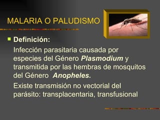MALARIA O PALUDISMO

   Definición:
    Infección parasitaria causada por
    especies del Género Plasmodium y
    transmitida por las hembras de mosquitos
    del Género Anopheles.
    Existe transmisión no vectorial del
    parásito: transplacentaria, transfusional
 