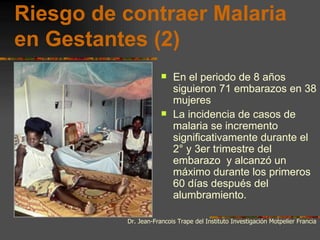 Riesgo de contraer Malaria
en Gestantes (2)
                         En el periodo de 8 años
                          siguieron 71 embarazos en 38
                          mujeres
                         La incidencia de casos de
                          malaria se incremento
                          significativamente durante el
                          2° y 3er trimestre del
                          embarazo y alcanzó un
                          máximo durante los primeros
                          60 días después del
                          alumbramiento.

          Dr. Jean-Francois Trape del Instituto Investigación Motpelier Francia
 
