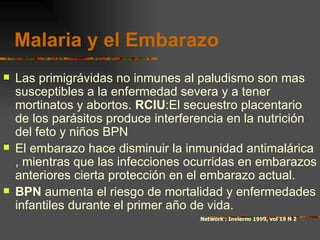Malaria y el Embarazo
   Las primigrávidas no inmunes al paludismo son mas
    susceptibles a la enfermedad severa y a tener
    mortinatos y abortos. RCIU:El secuestro placentario
    de los parásitos produce interferencia en la nutrición
    del feto y niños BPN
   El embarazo hace disminuir la inmunidad antimalárica
    , mientras que las infecciones ocurridas en embarazos
    anteriores cierta protección en el embarazo actual.
   BPN aumenta el riesgo de mortalidad y enfermedades
    infantiles durante el primer año de vida.
                                     Network : Invierno 1999, vol 19 N 2
 