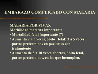 EMBARAZO COMPLICADO CON MALARIA

 MALARIA POR VIVAX
 Morbilidad materna importante
 • Mortalidad fetal importante (?)
 • Aumenta 2 a 3 veces, obito fetal; 3 a 5 veces
   partos preterminos en pacientes con
   tratamiento
 • Aumenta de 5 a 10 veces abortos, óbito fetal,
   partos preterminos, en los que incumplen.
 