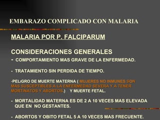 EMBARAZO COMPLICADO CON MALARIA

MALARIA POR P. FALCIPARUM

CONSIDERACIONES GENERALES
- COMPORTAMIENTO MAS GRAVE DE LA ENFERMEDAD.
- TRATAMIENTO SIN PERDIDA DE TIEMPO.

-PELIGRO DE MUERTE MATERNA ( MUJERES NO INMUNES SON
MAS SUSCEPTIBLES A LA ENFERMEDAD SEVERA Y A TENER
MORTINATOS Y ABORTOS.) Y MUERTE FETAL.

- MORTALIDAD MATERNA ES DE 2 A 10 VECES MAS ELEVADA
  QUE EN NO GESTANTES.

- ABORTOS Y OBITO FETAL 5 A 10 VECES MAS FRECUENTE.
 