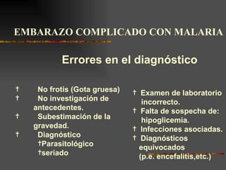 EMBARAZO COMPLICADO CON MALARIA

           Errores en el diagnóstico

¦    No frotis (Gota gruesa)   ¦ Examen de laboratorio
¦    No investigación de          incorrecto.
    antecedentes.              ¦ Falta de sospecha de:
¦    Subestimación de la          hipoglicemia.
    gravedad.                  ¦ Infecciones asociadas.
¦    Diagnóstico               ¦ Diagnósticos
     ¦Parasitológico
                                 equivocados
     ¦seriado
                                 (p.e. encefalitis,etc.)
 