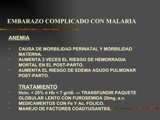 EMBARAZO COMPLICADO CON MALARIA

ANEMIA
   CAUSA DE MORBILIDAD PERINATAL Y MORBILIDAD
    MATERNA.
   AUMENTA 3 VECES EL RIESGO DE HEMORRAGIA
    MORTAL EN EL POST-PARTO.
   AUMENTA EL RIESGO DE EDEMA AGUDO PULMONAR
    POST-PARTO.

    TRATAMIENTO
   Hcto.  20% ó Hb  7 gr/dl. --- TRANSFUNDIR PAQUETE
    GLOBULAR LENTO CON FUROSEMIDA 20mg. e.v.
   MEDICAMENTOS CON Fe Y Ac. FOLICO.
   MANEJO DE FACTORES COADYUGANTES.
 