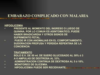 EMBARAZO COMPLICADO CON MALARIA

HIPOGLICEMIA
•     PRESENTE AL MOMENTO DEL INGRESO O LUEGO DE
      QUININA. POR LO COMUN ES ASINTOMATICO, PUEDE
      HABER BRADICARDIA Y OTROS SIGNOS DE
      SUFRIMEINTO FETAL.
•      PUEDE IR CON ANOMALIAS EN EL COMPORTAMIENTO,
      SUDORACION PROFUSA Y PERDIDA REPENTINA DE LA
      CONCIENCIA

      TRATAMIENTO
•     BOLO E.V. DE 50 ml. DE SUERO GLUCOSADO AL 50% ó 3
      A 6 AMPULAS DE DEXTROSA AL 33%.
•     ADMINISTRACION CONTINUA DE DEXTROSA AL 5 ó 10%.
•     MONITOREO DE GLICEMIA.
•     HIPOGLICEMIA PUEDE SER RECIDIVANTE.
 