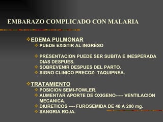 EMBARAZO COMPLICADO CON MALARIA

    EDEMA PULMONAR
       PUEDE EXISTIR AL INGRESO

       PRESENTACION PUEDE SER SUBITA E INESPERADA
        DIAS DESPUES.
       SOBREVENIR DESPUES DEL PARTO.
       SIGNO CLINICO PRECOZ: TAQUIPNEA.

    TRATAMIENTO
       POSICION SEMI-FOWLER.
       AUMENTAR APORTE DE OXIGENO----- VENTILACION
        MECANICA.
       DIURETICOS ---- FUROSEMIDA DE 40 A 200 mg.
       SANGRIA ROJA.
 