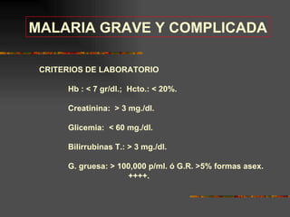 MALARIA GRAVE Y COMPLICADA

 CRITERIOS DE LABORATORIO

      Hb :  7 gr/dl.; Hcto.:  20%.

      Creatinina:  3 mg./dl.

      Glicemia:  60 mg./dl.

      Bilirrubinas T.:  3 mg./dl.

      G. gruesa:  100,000 p/ml. ó G.R. 5% formas asex.
                     ++++.
 