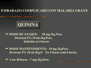 EMBARAZO COMPLICADO CON MALARIA GRAVE



         QUININA
  DOSIS DE ATAQUE: 20 mg./Kg Peso
      Dextrosa 5% 10 ml./Kg.Peso.
            Infusión en 4 horas.

  DOSIS MANTENIMIENTO: 10 mg./KgPeso
   Dextrosa 5% 10 ml./Kg.P. En 4 horas cada 8 horas.

  A las 48 horas -7 mg./Kg.Peso.
 