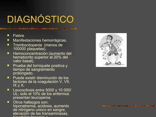 DIAGNÓSTICO
   Fiebre
   Manifestaciones hemorrágicas.
   Trombocitopenia (menos de
    100000 plaquetas).
   Hemoconcentración (aumento del
    hematocrito superior al 20% del
    valor basal).
   Prueba del torniquete positiva y
    tiempo de sangramiento
    prolongado.
   Puede existir disminución de los
    factores de la coagulación V, VII,
    IX y X.
   Leucocitosis entre 5000 y 10 000/
    UL; solo el 10% de los enfermos
    presentan leucopenia.
   Otros hallazgos son:
    hiponatremia, acidosis, aumento
    de nitrógeno ureico en sangre,
    elevación de las transaminasas,
 