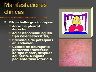 Manifestaciones
clínicas
   Otros hallazgos incluyen:
     derrame pleural
      derecho
     dolor abdominal agudo
      tipo coledococistitis,
     Presencia de petequias
      en abdomen
     Cuadro de neuropatía
      periférica transitoria,
      de tipo motor, después
      del parto. Ninguna
      paciente tuvo ictericia
 