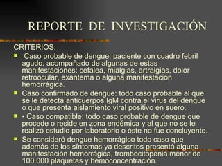 REPORTE DE INVESTIGACIÓN
CRITERIOS:
 Caso probable de dengue: paciente con cuadro febril
  agudo, acompañado de algunas de estas
  manifestaciones: cefalea, mialgias, artralgias, dolor
  retroocular, exantema o alguna manifestación
  hemorrágica.
 Caso confirmado de dengue: todo caso probable al que
  se le detecta anticuerpos IgM contra el virus del dengue
  o que presenta aislamiento viral positivo en suero.
 • Caso compatible: todo caso probable de dengue que
  procede o reside en zona endémica y al que no se le
  realizó estudio por laboratorio o éste no fue concluyente.
 Se consideró dengue hemorrágico todo caso que
  además de los síntomas ya descritos presentó alguna
  manifestación hemorrágica, trombocitopenia menor de
  100.000 plaquetas y hemoconcentración.
 