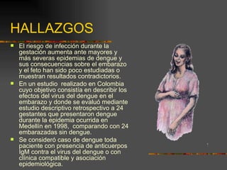 HALLAZGOS
   El riesgo de infección durante la
    gestación aumenta ante mayores y
    más severas epidemias de dengue y
    sus consecuencias sobre el embarazo
    y el feto han sido poco estudiadas o
    muestran resultados contradictorios.
   En un estudio realizado en Colombia
    cuyo objetivo consistía en describir los
    efectos del virus del dengue en el
    embarazo y donde se evaluó mediante
    estudio descriptivo retrospectivo a 24
    gestantes que presentaron dengue
    durante la epidemia ocurrida en
    Medellín en 1998, comparando con 24
    embarazadas sin dengue.
   Se consideró caso de dengue toda
    paciente con presencia de anticuerpos
    IgM contra el virus del dengue o con
    clínica compatible y asociación
    epidemiológica.
 