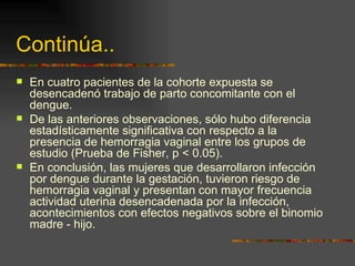 Continúa..
   En cuatro pacientes de la cohorte expuesta se
    desencadenó trabajo de parto concomitante con el
    dengue.
   De las anteriores observaciones, sólo hubo diferencia
    estadísticamente significativa con respecto a la
    presencia de hemorragia vaginal entre los grupos de
    estudio (Prueba de Fisher, p  0.05).
   En conclusión, las mujeres que desarrollaron infección
    por dengue durante la gestación, tuvieron riesgo de
    hemorragia vaginal y presentan con mayor frecuencia
    actividad uterina desencadenada por la infección,
    acontecimientos con efectos negativos sobre el binomio
    madre - hijo.
 