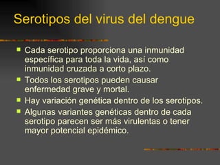 Serotipos del virus del dengue

   Cada serotipo proporciona una inmunidad
    específica para toda la vida, así como
    inmunidad cruzada a corto plazo.
   Todos los serotipos pueden causar
    enfermedad grave y mortal.
   Hay variación genética dentro de los serotipos.
   Algunas variantes genéticas dentro de cada
    serotipo parecen ser más virulentas o tener
    mayor potencial epidémico.
 