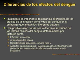Diferencias de los efectos del dengue


   Igualmente es importante destacar las diferencias de los
    efectos de la infección por el virus del dengue en el
    embarazo que anotan los diferentes autores.
   Una posible razón podría ser la diferente severidad de
    las formas clínicas del dengue determinadas por
    factores como:
       Infección secuencial
       virulencia de las cepas
       Características genéticas, como la raza y
       Aspectos epidemiológicos , las cuales podrían influenciar en la
        presentación y severidad de efectos mórbidos durante la
        gestación.
 