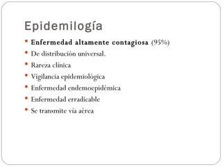 Epidemilogía Enfermedad altamente contagiosa  (95%) De distribución universal.  Rareza clínica Vigilancia epidemiológica Enfermedad endemoepidémica Enfermedad erradicable  Se transmite vía aérea 