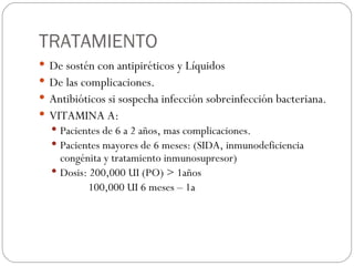 TRATAMIENTO De sostén con antipiréticos y Líquidos De las complicaciones. Antibióticos si sospecha infección sobreinfección bacteriana. VITAMINA A:  Pacientes de 6 a 2 años, mas complicaciones. Pacientes mayores de 6 meses: (SIDA, inmunodeficiencia congénita y tratamiento inmunosupresor) Dosis: 200,000 UI (PO) > 1años 100,000 UI 6 meses – 1a 