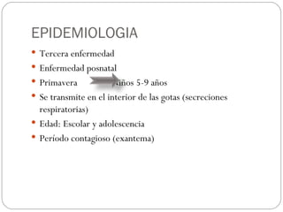 EPIDEMIOLOGIA Tercera enfermedad  Enfermedad posnatal Primavera  Niños 5-9 años Se transmite en el interior de las gotas (secreciones respiratorias) Edad: Escolar y adolescencia Período contagioso (exantema)  