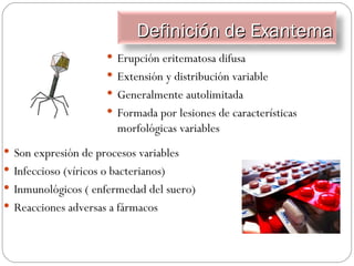 Son expresión de procesos variables Infeccioso (víricos o bacterianos) Inmunológicos ( enfermedad del suero) Reacciones adversas a fármacos Erupción eritematosa difusa Extensión y distribución variable Generalmente autolimitada Formada por lesiones de características morfológicas variables Definición de Exantema 