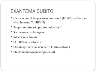 EXANTEMA SUBITO Causado por el herpes virus humano 6 (HHV6) y el herpes virus humano 7 (HHV-7) Tropismo primario por los linfocitos T Secreciones orofaringeas  Infección es latente. El  HHV-6 es citopático Disminuye la expresión de CD3 (linfocitosT) Efecto inmunosupresor potencial 