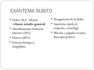 EXANTEMA SUBITO Fiebre 38,9 –40,6oC  ->buen estado general Abombamiento fontanela anterior (26%) Diarrea (68%) Eritema faríngeo y amigdalino Desaparición de la fiebre  Aparición rápida de erupción, centrifuga Máculas y pápulas rosadas, diascopia positivo 