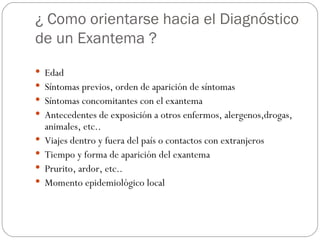 ¿ Como orientarse hacia el Diagnóstico de un Exantema ? Edad Síntomas previos, orden de aparición de síntomas Síntomas concomitantes con el exantema Antecedentes de exposición a otros enfermos, alergenos,drogas, animales, etc.. Viajes dentro y fuera del país o contactos con extranjeros Tiempo y forma de aparición del exantema Prurito, ardor, etc.. Momento epidemiológico local 