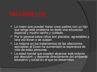 TRATAMIENTO Lo mejor que pueden hacer unos padres con un hijo que tenga este problema es darle una educación especial y mucho cariño y cuidado. Por lo general estos niños son placidos, agradables y rara vez lloran o se quejan. La mejoría en los tratamientos de las afecciones asociadas al Down ha aumentado la esperanza de vida de estas personas  La edad mental que pueden alcanzar está todavía por descubrir, y depende directamente del ambiente educativo y social en el que se desarrollan 