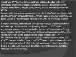 El síndrome XYY  (también llamado  síndrome del superhombre , entre otros nombres) es una anomalía (específicamente una trisomía) de los cromosomas sexuales donde el hombre recibe un cromosoma Y extra, produciendo el cariotipo  47,XYY . Algunos médicos genetistas cuestionan si el uso del término "síndrome" es apropiado para ésta condición, porque el fenotipo es normal, ya que la gran mayoría (estimando que un 97% en el Reino Unido) de hombres con 47,XYY no conocen su cariotipo.   Con gran frecuencia, esta alteración cromosómica no causa características físicas inusuales o problemas médicos. Los jóvenes y adultos con 47,XYY son regularmente algunos centímetros más altos que sus padres y hermanos. En muy pocos casos se ha reportado acné severo, pero dermatólogos especialistas en este campo manifiestan que no existe evidencia que se relacione con 47,XYY. Los niveles de testosterona (prenatal y postnatal) son normales en hombres con 47,XYY. La mayoría de los hombres con 47,XYY tienen un desarrollo sexual normal y por lo regular son fértiles. El XYY no ha sido identificado por las características físicas, la condición es usualmente detectada sólo durante el análisis genético, solicitado por razones distintas. 