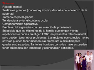 Sintomas Retardo mental  Testículos grandes (macro-orquidismo) después del comienzo de la pubertad  Tamaño corporal grande  Tendencia a evitar el contacto ocular  Comportamiento hiperactivo  Frente u oídos grandes con una mandíbula prominente  Es posible que los miembros de la familia que tengan menos repeticiones o copias en el gen FMR1 no presenten retardo mental, pero pueden tener otros problemas. Las mujeres con cambios menos severos pueden tener menopausia prematura o dificultad para quedar embarazadas. Tanto los hombres como las mujeres pueden tener problemas con temblores y coordinación deficiente. 
