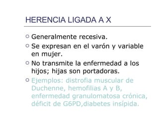 HERENCIA LIGADA A X Generalmente recesiva. Se expresan en el varón y variable en mujer. No transmite la enfermedad a los hijos; hijas son portadoras. Ejemplos: distrofia muscular de Duchenne, hemofilias A y B, enfermedad granulomatosa crónica, déficit de G6PD,diabetes insípida. 