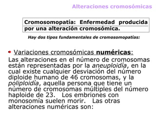 Alteraciones cromosómicas Cromosomopatía: Enfermedad producida por una alteración cromosómica. Hay dos tipos fundamentales de cromosomopatías: Variaciones cromosómicas  numéricas : Las alteraciones en el número de cromosomas están representadas por la  aneuploidía , en la cual existe cualquier desviación del número diploide humano de 46 cromosomas, y la  poliploidía , aquella persona que tiene un número de cromosomas múltiples del número haploide de 23.   Los embriones con monosomía suelen morir.   Las otras alteraciones numéricas son:   