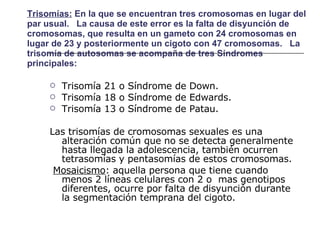 Trisomías:  En la que se encuentran tres cromosomas en lugar del par usual.   La causa de este error es la falta de disyunción de cromosomas, que resulta en un gameto con 24 cromosomas en lugar de 23 y posteriormente un cigoto con 47 cromosomas.   La trisomía de autosomas se acompaña de tres Síndromes principales:  Trisomía 21 o Síndrome de Down. Trisomía 18 o Síndrome de Edwards. Trisomía 13 o Síndrome de Patau.  Las trisomías de cromosomas sexuales es una alteración común que no se detecta generalmente hasta llegada la adolescencia, también ocurren tetrasomías y pentasomías de estos cromosomas.  Mosaicismo : aquella persona que tiene cuando menos 2 líneas celulares con 2 o  mas genotipos diferentes, ocurre por falta de disyunción durante la segmentación temprana del cigoto. 