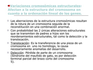 Las aberraciones de la estructura cromosómicas resultan de la rotura de un cromosoma seguida de la reconstitución en una combinación anormal.  Con probabilidad las 2 únicas alteraciones estructurales que se transmiten de padres a hijos son los reordenamientos estructurales, tal como la delección y la translocación. Translocación : Es la transferencia de una pieza de un cromosoma en  uno no homólogo, la causa necesariamente anomalías del desarrollo. Delección : Pérdida de parte de un cromosoma (Síndrome del maullido de gato, es por delección terminal parcial del brazo corto del cromosoma 5).             Variaciones cromosómicas estructurales : Afectan a la estructura del cromosoma en cuanto a la ordenación lineal de los genes. 