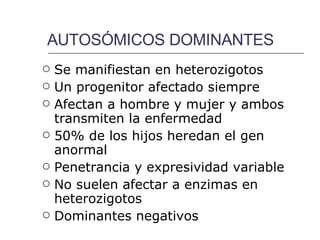 AUTOSÓMICOS DOMINANTES Se manifiestan en heterozigotos Un progenitor afectado siempre Afectan a hombre y mujer y ambos transmiten la enfermedad 50% de los hijos heredan el gen anormal Penetrancia y expresividad variable No suelen afectar a enzimas en  heterozigotos Dominantes negativos 