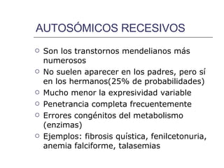 AUTOSÓMICOS RECESIVOS Son los transtornos mendelianos más numerosos No suelen aparecer en los padres, pero sí en los hermanos(25% de probabilidades) Mucho menor la expresividad variable Penetrancia completa frecuentemente Errores congénitos del metabolismo (enzimas) Ejemplos: fibrosis quística, fenilcetonuria, anemia falciforme, talasemias 