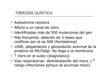 FIBROSIS QUÍSTICA Autosómica recesiva Afecta a un canal de cloro Identificadas más de 550 mutaciones del gen Más frecuente: deleción de 3 bases que codifican por el aa 508 (fenilalanina)  508: plegamiento y glicosilación anormal de la proteína en RE/Golgi. No llega a la membrana    cloro en el sudor (diagnóstico) Vías respiratorias: deshidratación del moco   (    riesgo infecciones porque se acumula moco) 