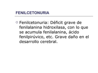 FENILCETONURIA Fenilcetonuria: Déficit grave de fenilalanina hidroxilasa, con lo que se acumula fenilalanina, ácido fenilpirúvico, etc. Grave daño en el desarrollo cerebral. 