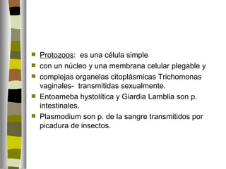    Protozoos: es una célula simple
   con un núcleo y una membrana celular plegable y
   complejas organelas citoplásmicas Trichomonas
    vaginales- transmitidas sexualmente.
   Entoameba hystolítica y Giardia Lamblia son p.
    intestinales.
   Plasmodium son p. de la sangre transmitidos por
    picadura de insectos.
 