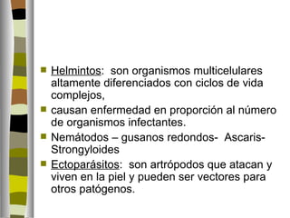    Helmintos: son organismos multicelulares
    altamente diferenciados con ciclos de vida
    complejos,
   causan enfermedad en proporción al número
    de organismos infectantes.
   Nemátodos – gusanos redondos- Ascaris-
    Strongyloides
   Ectoparásitos: son artrópodos que atacan y
    viven en la piel y pueden ser vectores para
    otros patógenos.
 