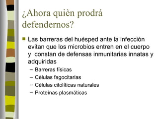 ¿Ahora quièn prodrá
defendernos?
   Las barreras del huésped ante la infección
    evitan que los microbios entren en el cuerpo
    y constan de defensas inmunitarias innatas y
    adquiridas
    –   Barreras físicas
    –   Cèlulas fagocitarias
    –   Cèlulas citolíticas naturales
    –   Proteìnas plasmáticas
 