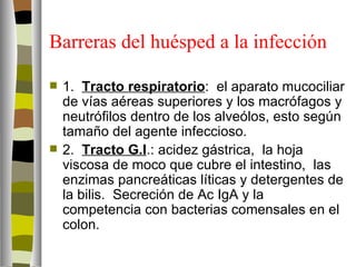 Barreras del huésped a la infección

   1. Tracto respiratorio: el aparato mucociliar
    de vías aéreas superiores y los macrófagos y
    neutrófilos dentro de los alveólos, esto según
    tamaño del agente infeccioso.
   2. Tracto G.I.: acidez gástrica, la hoja
    viscosa de moco que cubre el intestino, las
    enzimas pancreáticas líticas y detergentes de
    la bilis. Secreción de Ac IgA y la
    competencia con bacterias comensales en el
    colon.
 