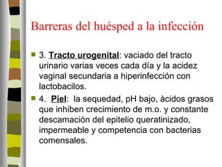Barreras del huésped a la infección

   3. Tracto urogenital: vaciado del tracto
    urinario varias veces cada día y la acidez
    vaginal secundaria a hiperinfección con
    lactobacilos.
   4. Piel: la sequedad, pH bajo, àcidos grasos
    que inhiben crecimiento de m.o. y constante
    descamación del epitelio queratinizado,
    impermeable y competencia con bacterias
    comensales.
 