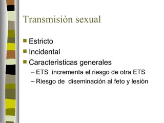 Transmisiòn sexual

 Estricto
 Incidental
 Caracterìsticas generales
    – ETS incrementa el riesgo de otra ETS
    – Riesgo de diseminación al feto y lesiòn
 