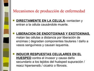 Mecanismos de producción de enfermedad

   DIRECTAMENTE EN LA CELULA: contactan y
    entran a la célula causándole muerte.

   LIBERACION DE ENDOTOXINAS Y EXOTOXINAS,
    matan las células a distancia por liberación de
    enzimas ( degradan componentes tisulares / daño a
    vasos sanguíneos y causan isquemia.

   INDUCIR RESPUESTAS CELULARES EN EL
    HUESPED contra el invasor y causa daño
    secundario a los tejidos del huésped supuración /
    reacz hipersensib./ cicatriz o fibrosis.
 