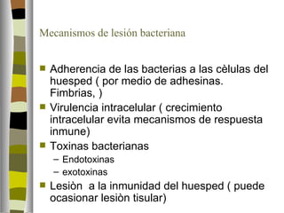 Mecanismos de lesión bacteriana


   Adherencia de las bacterias a las cèlulas del
    huesped ( por medio de adhesinas.
    Fimbrias, )
   Virulencia intracelular ( crecimiento
    intracelular evita mecanismos de respuesta
    inmune)
   Toxinas bacterianas
    – Endotoxinas
    – exotoxinas
   Lesiòn a la inmunidad del huesped ( puede
    ocasionar lesiòn tisular)
 