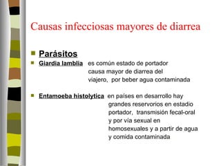 Causas infecciosas mayores de diarrea

   Parásitos
   Giardia lamblia es común estado de portador
                    causa mayor de diarrea del
                    viajero, por beber agua contaminada

   Entamoeba histolytica en países en desarrollo hay
                          grandes reservorios en estadio
                          portador, transmisión fecal-oral
                          y por vía sexual en
                          homosexuales y a partir de agua
                          y comida contaminada.
 