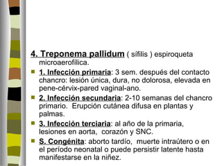 4. Treponema pallidum ( sífilis ) espiroqueta
    microaerofílica.
   1. Infección primaria: 3 sem. después del contacto
    chancro: lesión única, dura, no dolorosa, elevada en
    pene-cérvix-pared vaginal-ano.
   2. Infección secundaria: 2-10 semanas del chancro
    primario. Erupción cutánea difusa en plantas y
    palmas.
   3. Infección terciaria: al año de la primaria,
    lesiones en aorta, corazón y SNC.
   S. Congénita: aborto tardío, muerte intraútero o en
    el período neonatal o puede persistir latente hasta
    manifestarse en la niñez.
 